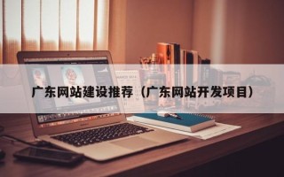 邹平广东网站建设推荐（广东网站开发项目）